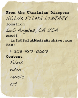 From the Ukrainian Diaspora
SOLUK FILMS LIBRARY
location:
LoS Angeles, CA USA
eMail:
  info@SolukMediaArchive.com
Fax:
  1-805-987-0667
Content
  Films
  video
  music
  art