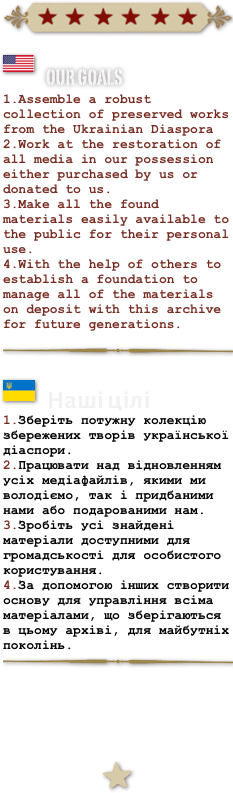 ￼
￼
Our Goals
Assemble a robust collection of preserved works from the Ukrainian Diaspora
Work at the restoration of all media in our possession either purchased by us or donated to us.
Make all the found materials easily available to the public for their personal use.
With the help of others to establish a foundation to manage all of the materials on deposit with this archive for future generations.

￼

￼
Наші цілі 
Зберіть потужну колекцію збережених творів української діаспори.
Працювати над відновленням усіх медіафайлів, якими ми володіємо, так і придбаними нами або подарованими нам.
Зробіть усі знайдені матеріали доступними для громадськості для особистого користування.
За допомогою інших створити основу для управління всіма матеріалами, що зберігаються в цьому архіві, для майбутніх поколінь.
￼


￼