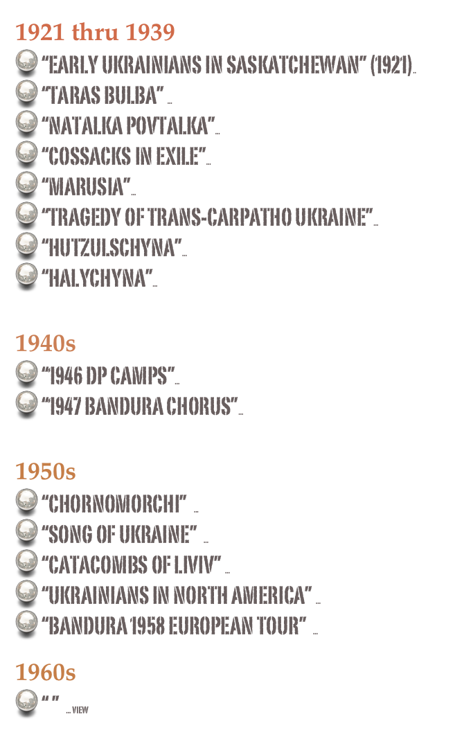 1921 thru 1939
 “Early Ukrainians in Saskatchewan” (1921).. view
 “Taras Bulba” ... view
 “Natalka Povtalka”... view
 “Cossacks in exile”... view
 “Marusia”... view
 “tragedy of trans-carpatho ukraine”... view
 “HUTZULSCHYNA”... view
 “HALYCHYNA”... view

1940s
 “1946 DP Camps”... view
 “1947 Bandura Chorus”... view

1950s
 “Chornomorchi”  ... view
 “Song of Ukraine”  ... view
 “Catacombs of liviv” ... view
 “Ukrainians in North America” ... view
 “Bandura 1958 European Tour”  ... view

1960s
 “ ”  ... view
