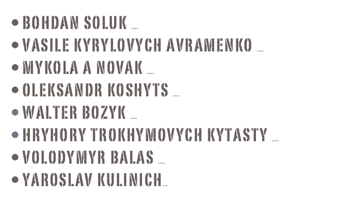  BoHdan Soluk .... more info
 Vasile kyrylovych Avramenko .... more info
 Mykola A Novak .... more info
 OLEKSANDR Koshyts .... more info
 Walter Bozyk .... more info
 Hryhory trokhymovych  kytasty .... more info
 Volodymyr Balas .... more info
 yaroslav kulinich... more info